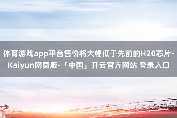 体育游戏app平台售价将大幅低于先前的H20芯片-Kaiyun网页版·「中国」开云官方网站 登录入口