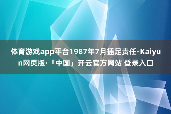 体育游戏app平台1987年7月插足责任-Kaiyun网页版·「中国」开云官方网站 登录入口