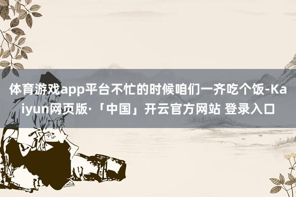 体育游戏app平台不忙的时候咱们一齐吃个饭-Kaiyun网页版·「中国」开云官方网站 登录入口