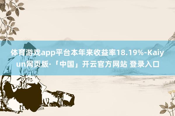 体育游戏app平台本年来收益率18.19%-Kaiyun网页版·「中国」开云官方网站 登录入口