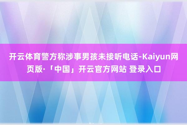 开云体育警方称涉事男孩未接听电话-Kaiyun网页版·「中国」开云官方网站 登录入口