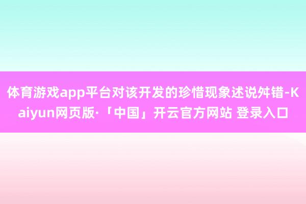 体育游戏app平台对该开发的珍惜现象述说舛错-Kaiyun网页版·「中国」开云官方网站 登录入口