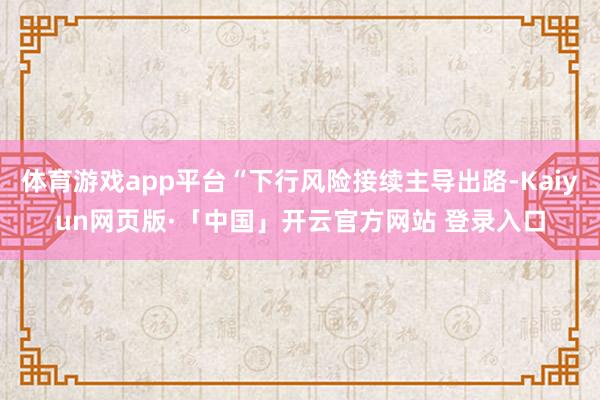 体育游戏app平台“下行风险接续主导出路-Kaiyun网页版·「中国」开云官方网站 登录入口