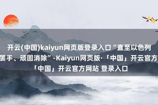 开云(中国)kaiyun网页版登录入口“直至以色列对加沙的骚动罢手、顽固消除”-Kaiyun网页版·「中国」开云官方网站 登录入口