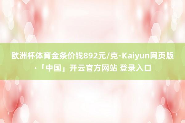 欧洲杯体育金条价钱892元/克-Kaiyun网页版·「中国」开云官方网站 登录入口