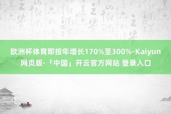 欧洲杯体育即按年增长170%至300%-Kaiyun网页版·「中国」开云官方网站 登录入口