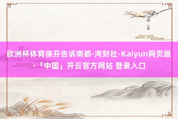 欧洲杯体育徕芬告诉南都·湾财社-Kaiyun网页版·「中国」开云官方网站 登录入口