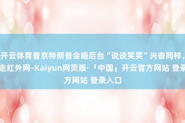 开云体育普京特朗普会晤后台“说谈笑笑”兴奋同样，视频走红外网-Kaiyun网页版·「中国」开云官方网站 登录入口