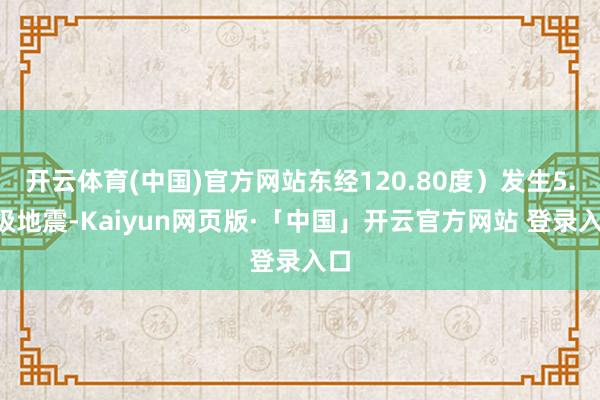 开云体育(中国)官方网站东经120.80度）发生5.8级地震-Kaiyun网页版·「中国」开云官方网站 登录入口