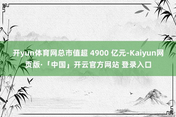 开yun体育网总市值超 4900 亿元-Kaiyun网页版·「中国」开云官方网站 登录入口