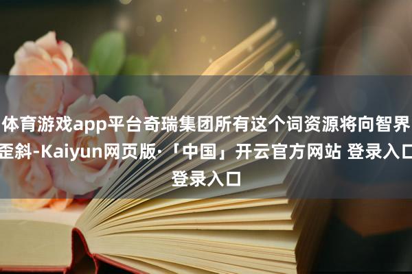 体育游戏app平台奇瑞集团所有这个词资源将向智界歪斜-Kaiyun网页版·「中国」开云官方网站 登录入口
