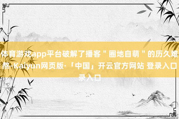 体育游戏app平台破解了播客"圈地自萌"的历久难熬-Kaiyun网页版·「中国」开云官方网站 登录入口