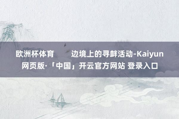 欧洲杯体育 边境上的寻衅活动-Kaiyun网页版·「中国」开云官方网站 登录入口