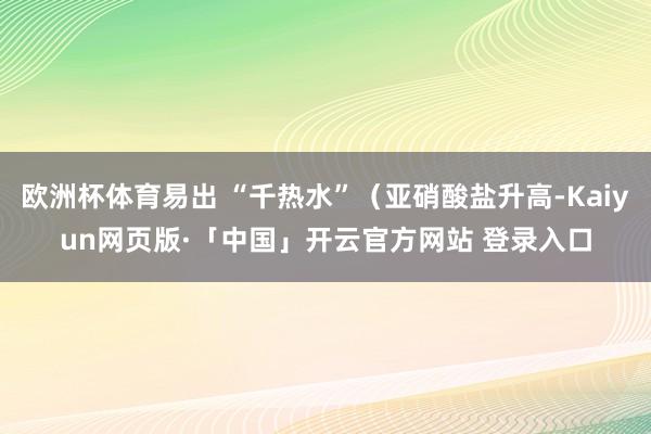 欧洲杯体育易出 “千热水”(亚硝酸盐升高-Kaiyun网页版·「中国」开云官方网站 登录入口
