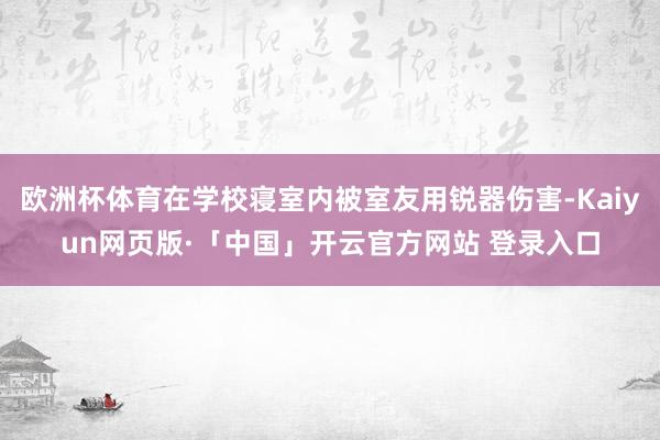欧洲杯体育在学校寝室内被室友用锐器伤害-Kaiyun网页版·「中国」开云官方网站 登录入口