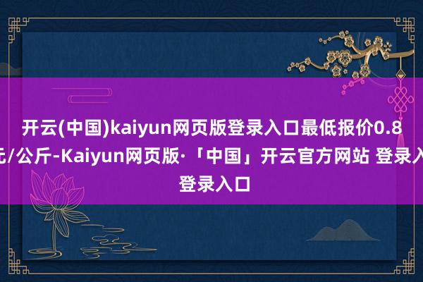 开云(中国)kaiyun网页版登录入口最低报价0.80元/公斤-Kaiyun网页版·「中国」开云官方网站 登录入口