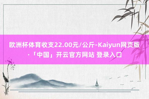 欧洲杯体育收支22.00元/公斤-Kaiyun网页版·「中国」开云官方网站 登录入口