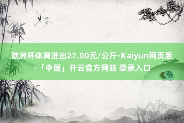 欧洲杯体育进出27.00元/公斤-Kaiyun网页版·「中国」开云官方网站 登录入口