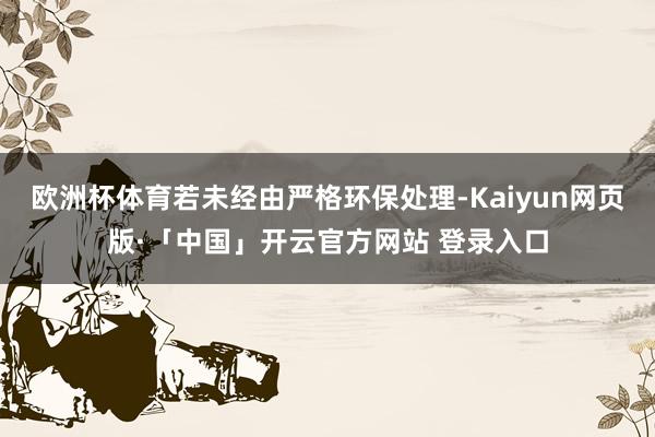 欧洲杯体育若未经由严格环保处理-Kaiyun网页版·「中国」开云官方网站 登录入口