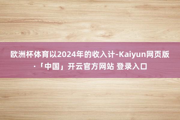 欧洲杯体育以2024年的收入计-Kaiyun网页版·「中国」开云官方网站 登录入口