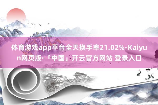 体育游戏app平台全天换手率21.02%-Kaiyun网页版·「中国」开云官方网站 登录入口
