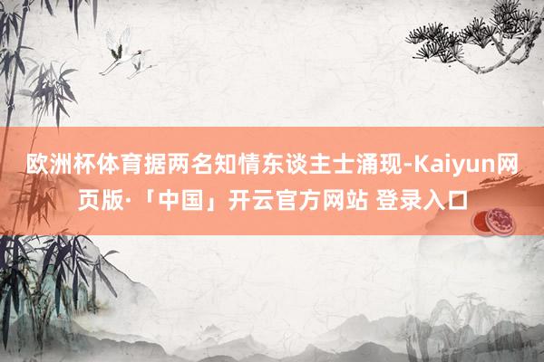 欧洲杯体育据两名知情东谈主士涌现-Kaiyun网页版·「中国」开云官方网站 登录入口