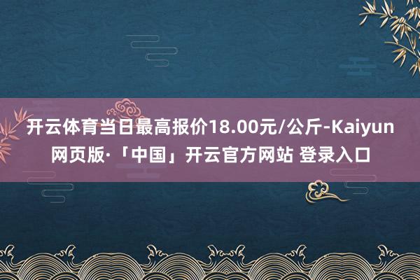 开云体育当日最高报价18.00元/公斤-Kaiyun网页版·「中国」开云官方网站 登录入口
