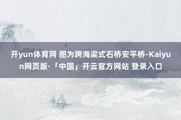 开yun体育网 图为跨海梁式石桥安平桥-Kaiyun网页版·「中国」开云官方网站 登录入口