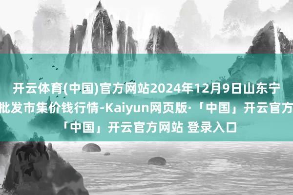 开云体育(中国)官方网站2024年12月9日山东宁津县东崔蔬菜批发市集价钱行情-Kaiyun网页版·「中国」开云官方网站 登录入口