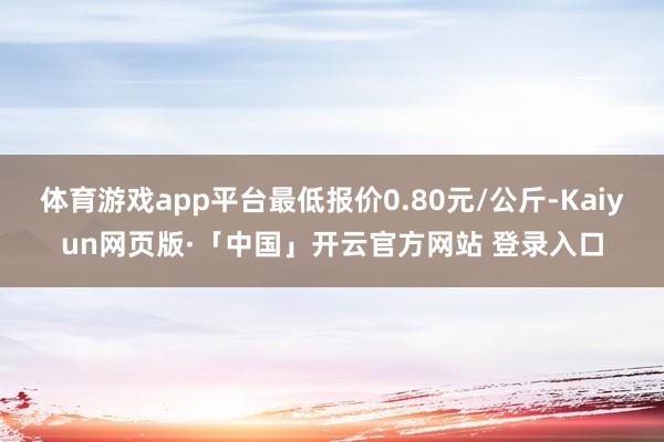 体育游戏app平台最低报价0.80元/公斤-Kaiyun网页版·「中国」开云官方网站 登录入口