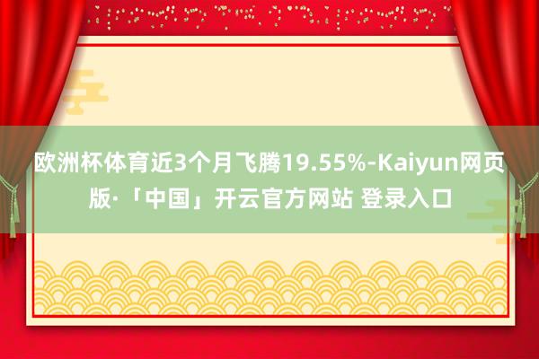 欧洲杯体育近3个月飞腾19.55%-Kaiyun网页版·「中国」开云官方网站 登录入口