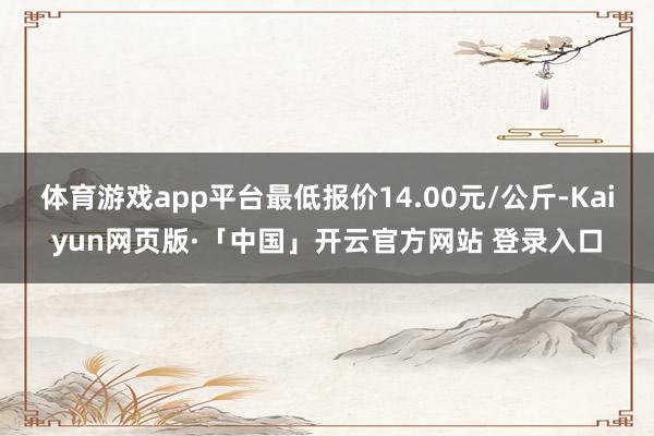 体育游戏app平台最低报价14.00元/公斤-Kaiyun网页版·「中国」开云官方网站 登录入口