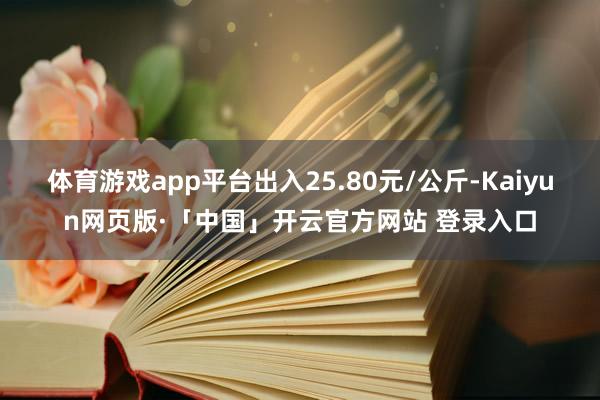 体育游戏app平台出入25.80元/公斤-Kaiyun网页版·「中国」开云官方网站 登录入口