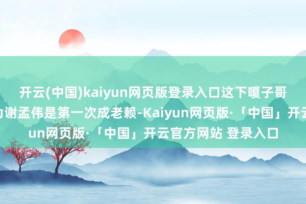 开云(中国)kaiyun网页版登录入口这下嗄子哥是澈底凉了!本认为谢孟伟是第一次成老赖-Kaiyun网页版·「中国」开云官方网站 登录入口