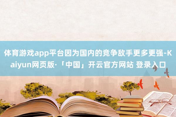体育游戏app平台因为国内的竞争敌手更多更强-Kaiyun网页版·「中国」开云官方网站 登录入口