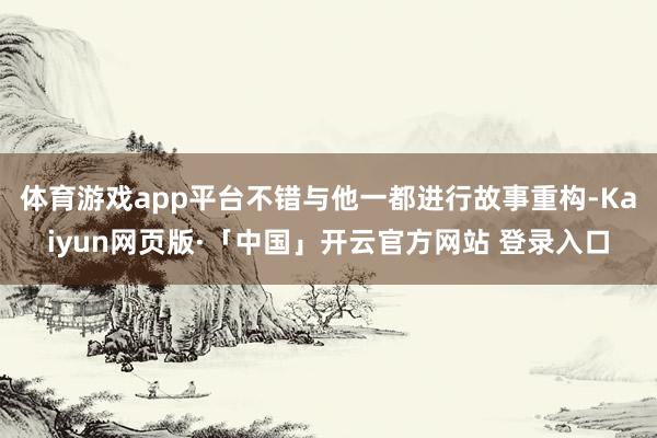 体育游戏app平台不错与他一都进行故事重构-Kaiyun网页版·「中国」开云官方网站 登录入口
