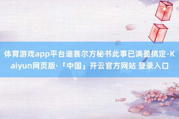 体育游戏app平台迪赛尔方秘书此事已满盈搞定-Kaiyun网页版·「中国」开云官方网站 登录入口