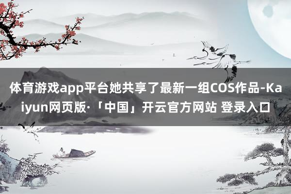 体育游戏app平台她共享了最新一组COS作品-Kaiyun网页版·「中国」开云官方网站 登录入口