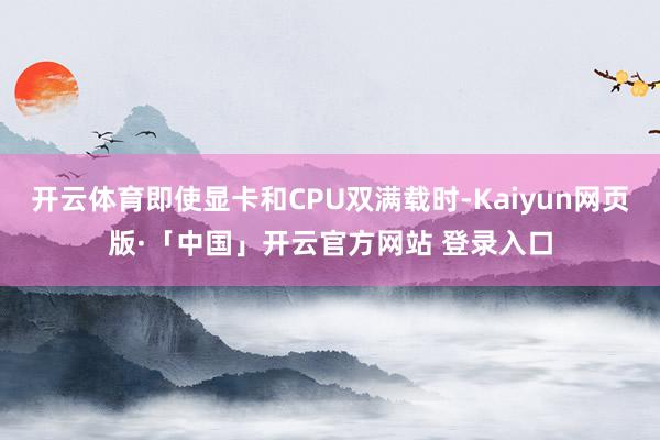 开云体育即使显卡和CPU双满载时-Kaiyun网页版·「中国」开云官方网站 登录入口