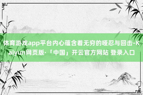 体育游戏app平台内心蕴含着无穷的哑忍与回击-Kaiyun网页版·「中国」开云官方网站 登录入口