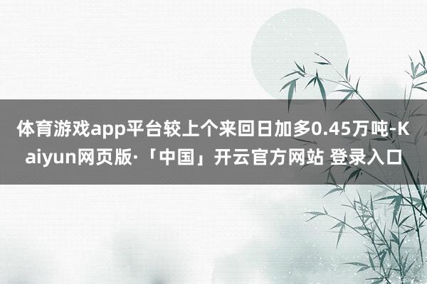 体育游戏app平台较上个来回日加多0.45万吨-Kaiyun网页版·「中国」开云官方网站 登录入口