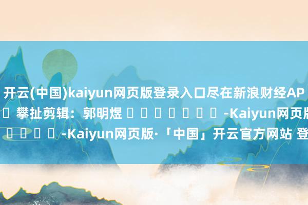 开云(中国)kaiyun网页版登录入口尽在新浪财经APP            						攀扯剪辑：郭明煜 							-Kaiyun网页版·「中国」开云官方网站 登录入口