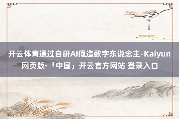 开云体育通过自研AI假造数字东说念主-Kaiyun网页版·「中国」开云官方网站 登录入口
