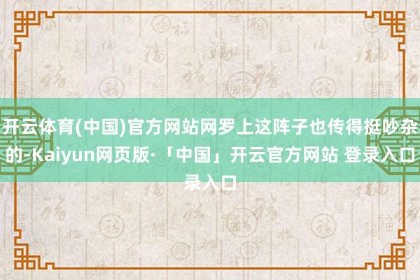 开云体育(中国)官方网站网罗上这阵子也传得挺吵杂的-Kaiyun网页版·「中国」开云官方网站 登录入口