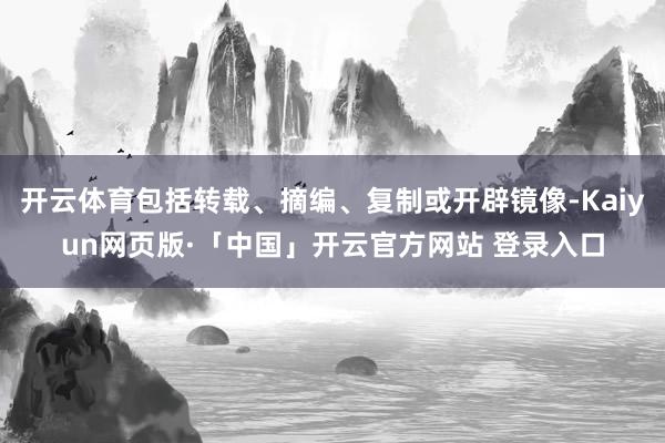 开云体育包括转载、摘编、复制或开辟镜像-Kaiyun网页版·「中国」开云官方网站 登录入口