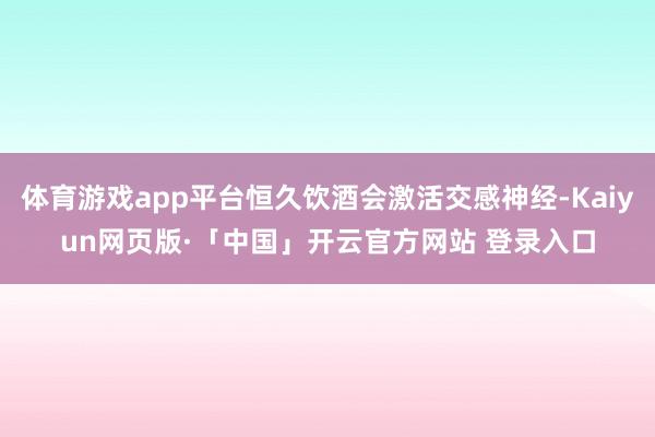 体育游戏app平台恒久饮酒会激活交感神经-Kaiyun网页版·「中国」开云官方网站 登录入口