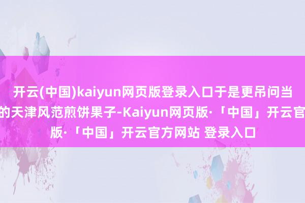 开云(中国)kaiyun网页版登录入口于是更吊问当年交易大厦吃过的天津风范煎饼果子-Kaiyun网页版·「中国」开云官方网站 登录入口