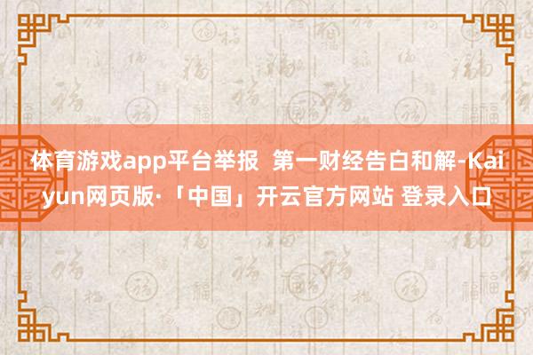体育游戏app平台举报 第一财经告白和解-Kaiyun网页版·「中国」开云官方网站 登录入口