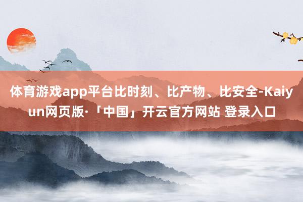 体育游戏app平台比时刻、比产物、比安全-Kaiyun网页版·「中国」开云官方网站 登录入口