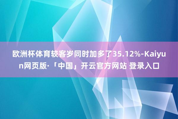 欧洲杯体育较客岁同时加多了35.12%-Kaiyun网页版·「中国」开云官方网站 登录入口